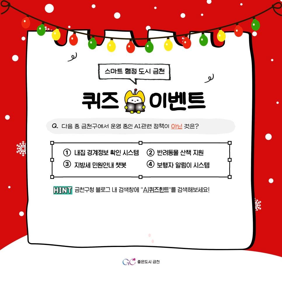  스마트 행정 도시 금천! 퀴즈 이벤트로 더 가까워지세요  금천구는 누구나 편리하고 스마트하게 생활할 수 있는 다양한 AI 행정·생활 서비스를 지속적으로 추진하고 있습니다. 이번에는! 금천의 AI 정책을 쉽고 재미있게 알아볼 수 있는 「스마트 행정 도시 금천」 퀴즈 이벤트를 준비했어요!  지금 참여하고 경품도 받아가세요! 참여기간 2025. 12. 1.(월) ~ 12. 10.(수) 참여대상 이벤트 참여를 원하는 누구나 참여방법 1 ⃣ 퀴즈풀기 다음 중 금천구에서 운영 중인 AI관련 정책이 아닌 것은? ① 내집 경계정보 확인 시스템 ② 반려동물 산책 지원 ③ 지방세 민원 안내 챗봇 ④ 보행자 알림이 시스템  퀴즈....... <img src=