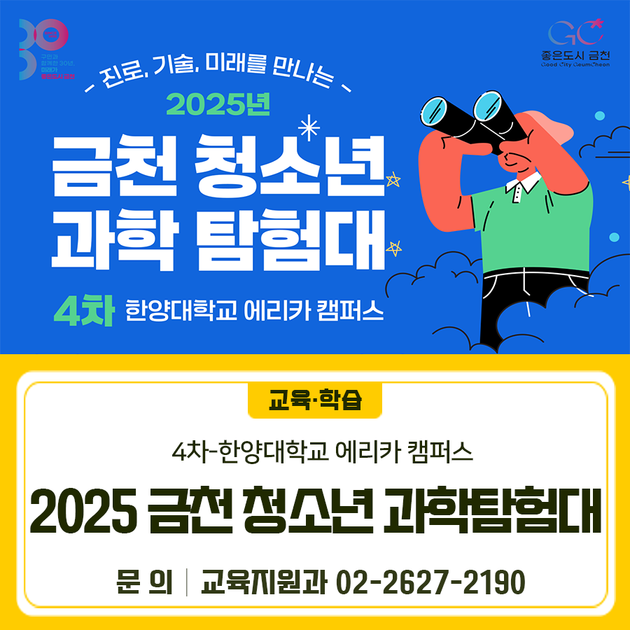 진로, 기술, 미래를 만나는 2025년 금천 청소년 과학 탐험대 이번에는 한양대학교 에리카 캠퍼스로 갑니다 ♀ ➡ ♂ ➡ ➡  일시 2025. 12. 20.(토) 09:00 ~ 16:00 장소 한양대학교 에리카 캠퍼스 (경기도 안산시 상록구 해안로 689) 대상 관내 초등학생 4~6학년 30명 내용 기술 특화 대학의 AI·공학 교육 및 연구 현장 탐방을 통한 미래 기술 이해와 진로 탐색 역량 강화 신청 온라인 신청 * 탐험대 참여 횟수가 적은 순으로 우선순위 부여, 동일 우선순위 내 무작위 추첨 신청기간 2025. 12. 8.(월) 09:00 ~ 12. 11.(목) 18:00 선정발표 12. 12.(금) 11시 홈페이지 개별 확인 및 선정자 문자 통보 ◆ 문 의 ◆ 금천구청 교육....... <img src=