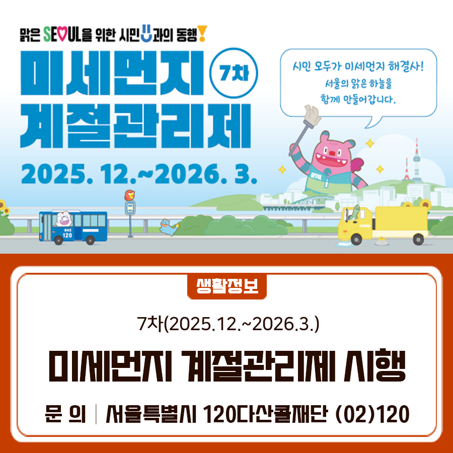 제7차 미세먼지 계절관리제를 시행합니다. 금천구의 하늘, 우리 함께 관리해요! 시행기간 2025. 12월 ~ 2026. 3월 (4개월) 시행목적 미세먼지가 빈번히 발생하는 겨울철(12월~3월) 미세먼지 저감 대책을 집중적으로 추진하여 고농도를 완화하고자 함 추진내용   배출가스 5등급 차량 운행 NO   대중교통 이용하기   공회전은 NO, 친환경 운전습관 지키기   가정용 친환경보일러로 교체하기   겨울철 적정 난방온도(공공 18℃, 민간 20℃ 이하) 유지하기   대기오염 유발행위(폐기물 소각 등) 자제하기 ▼ 서울시 대기환경정보 홈페이지 ▼ ◆ 문 의 ◆ 서울특별시 다산콜센터재단 ☎ (02)120  좋은도시 금천의 소식을 더 알고 싶다면?  <img src=