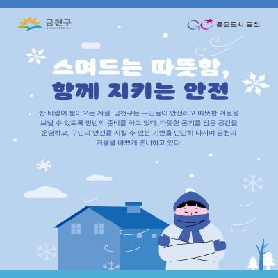 ☃ 찬바람이 불어오는 계절☃  금천구는 구민들이 안전하고 따뜻한 겨울을 보내실수 있도록 만반의 준비를 하고 있습니다. 따뜻한 온기를 담은 공간을 운영하고, 구민의 안전을 지킬수 있는 기반을 단단히 다지기 위한 금천의 겨울준비 지금 한번 살펴볼까요 ☃ 재난안전 대책본부   24시간 상황실 운영 및 5개 단계별 근무조 편성 ☃ 급경사로 열선 설치 및 제설 용역   열선 확대 : 17개소 4,395m  > 30개소, 5,931m ☃ 한파 쉼터 운영   2025. 11. 15.(토) ~ 2026. 3. 15.(일) ☃ 버스정류소 한파 저감시설 운영   2025. 11. 15.(토) ~ 2026. 3. 15.(일) ☃ 겨울철 강설 대비 행동요령   내 집 앞 점포 내가 치우기, 강설시....... <img src=