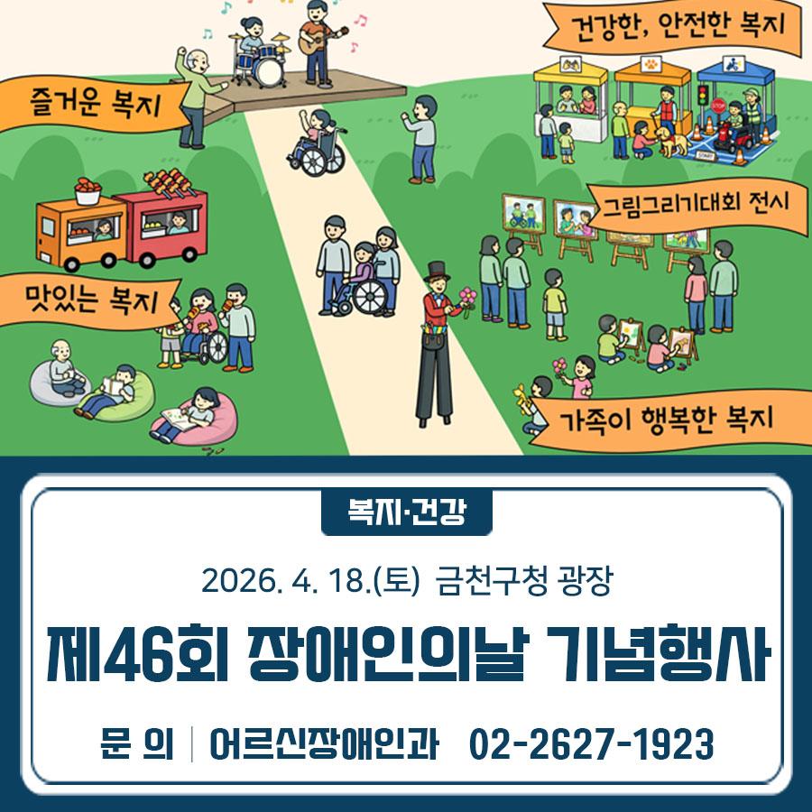 제46회 장애인의 날을 기념하여 눈부신 복지세상 그리기 행사를 4월 18일 토요일 진행합니다 일시 2026.4.18.(토) 10:00 16:00 장소 금천구청 광장 행사 내용 [1부] 기념식 10:30 12:30 ▪ 장애인복지 유공자 표창 및 장애인식개선 그림그리기대회 시상식 [2부] 다함께 사는 복지세상 12:00 16:00 ▪ 즐거운 복지(문화공연), 맛있는 복지, 안전한 복지, 건강한 복지, 행복한 복지 주관 금천장애인종합복지관 & 금천구장애인연합회 ◆ 문 의 ◆ 금천장애인종합복지관 ☎02 6912 8000  좋은도시 금천의 소식을 더 알고 싶다면?  <img src=