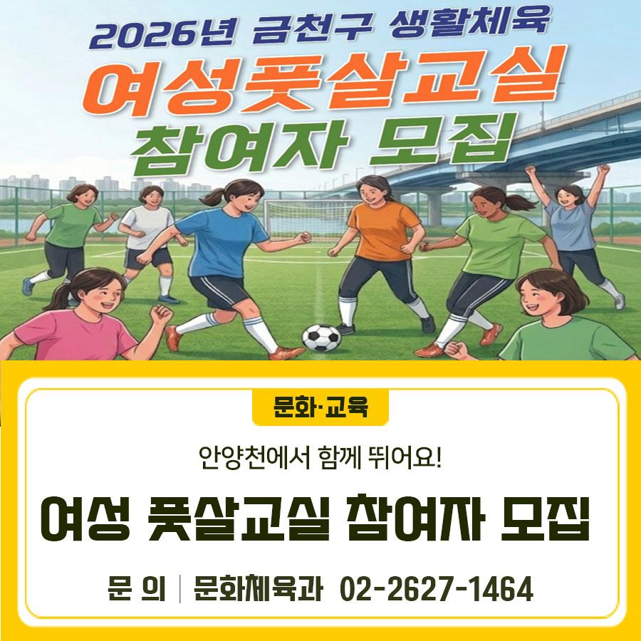 ⚽ 건강과 즐거움을 동시에! 금천구 여성 풋살교실, 지금 신청하세요 모집대상 금천구에 거주하는 성인 여성 20명 운영기간 2026. 4. 27.(월)~ 7. 6.(월) (총 10회) 매주 월요일 19:00~21:00 (2시간) ※ 운영기간 및 회차는 변동될 수 있음 교육장소 안양천 다목적구장 (기아대교 하부 풋살장 옆) 교육내용 워밍업, 기본기 훈련, 상황인식 훈련, 미니게임, 쿨다운 정리운동 등 수 강 료 무 료 준비물 편한 운동복, 운동화, 개인물품 (물, 수건 등 필요시) 접수방법 금천구 통합예약 > 교육/강좌 > 기타 프로그램 ◆ 문 의 ◆ 금천구 문화체육과 ☎02 2627 1464 금천구체육회 ☎02 809 7795  좋은도시 금천의 소식을 더 알고 싶다면....... <img src=
