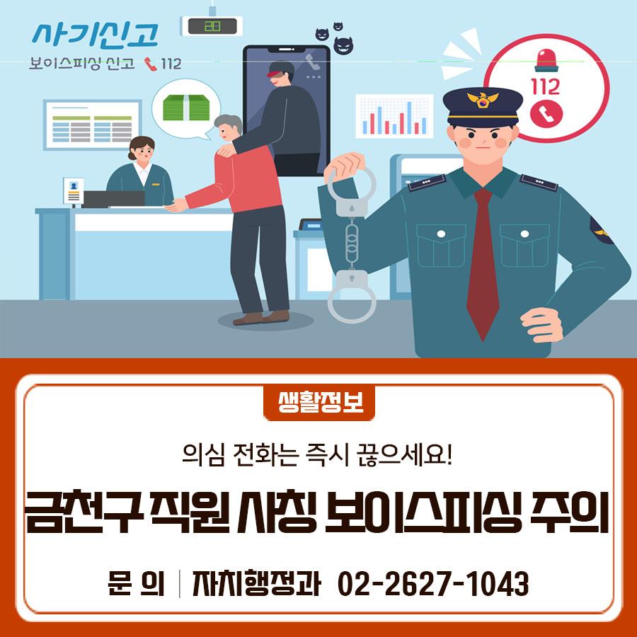 금천구 직원 사칭 보이스피싱 시도가 잇따라 발생하고 있습니다. 의심되는 전화는 즉시 끊고, 반드시 경찰에 신고해 주세요.  ✅ 금천구 00동 직원 사칭해 명의 도용이 의심된다며 불안감 조성 후 보이스 피싱 시도 사례 다수 발생 ✅ 공공기관은 휴대전화로 민원인에게 전화하지 않음 ✅ 보이스 피싱 의심 전화 받으면 바로 끊고 경찰에 신고 ◆ 문 의 ◆ 금천구청 자치행정과 ☎02 2627 1043  좋은도시 금천의 소식을 더 알고 싶다면?  <img src=