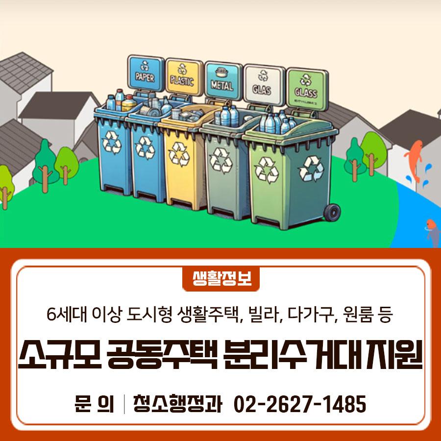 빌라·원룸도 분리수거 걱정 끝! 관리인 지정된 소규모 공동주택에 분리수거대와 비닐봉투를 지원합니다✨ 지원대상 6세대 이상 도시형 생활주택, 빌라, 다가구, 원룸 등의 소규모 공동주택 중 재활용품 분리수거대 전담 관리인이 지정된 곳 ※ 지원불가 대상 : 도시형 생활주택 외 아파트, 근린생활시설 등 ※ 분실, 관리부족으로 인한 훼손 등의 사유로 재지원 불가 선정방법 청소행정과에서 주택형태, 가구 수, 설치공간 여부, 관리인 지정여부 등에 대하여 현장조사 실시 후 선정 지원내역   재활용품 분리수거대 : 최초 1회 지원   수거용 비닐봉투(1회당 200매) : 총 2회 지원 (최초 1회 포함) ◆ 문 의 ◆ 금천구청 청소행정과 ☎ 02 2627 ....... <img src=