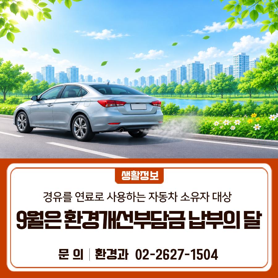 9월은 환경개선부담금 납부의 달입니다! 경유를 연료로 사용하는 자동차 소유자는 9월 30일(수)까지 환경개선부담금을 납부해 주세요. 기한 내 납부하지 않을 경우 가산금이 부과되니 납부기한을 꼭 확인해 주세요! 납부대상 경유를 연료로 사용하는 자동차 소유자 납부기간 2026.9.10.(목) ~ 9.30.(수) * 기한 내 납부하지 않으면 3% 가산금 부과 부과 대상기간 2026.1.1. ~ 6.30. * 소유기간별 일할 계산 납부방법 고지서, 서울시 지방세납부시스템 ◆ 문 의 ◆ 금천구청 환경과 ☎02)2627 1504  좋은도시 금천의 소식을 더 알고 싶다면?  <img src=