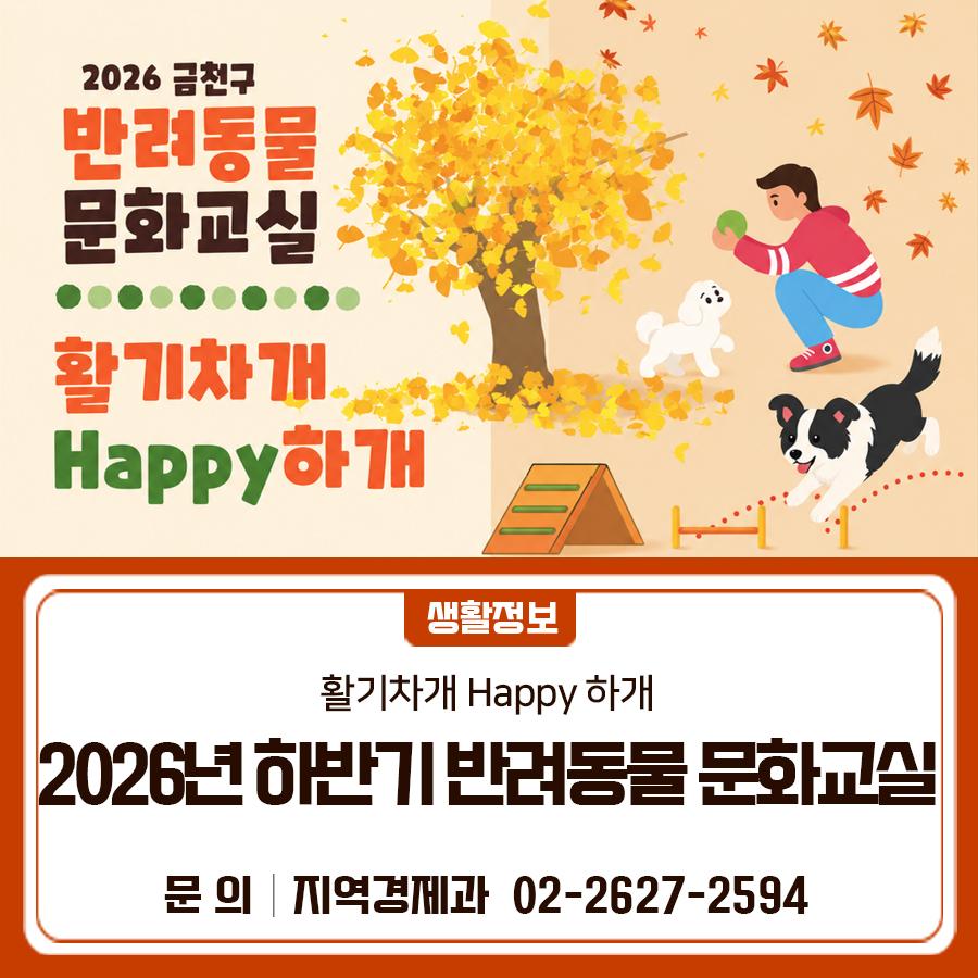 2026 하반기 반려동물 문화교실 활기차게 Happy 하개를 운영합니다! 반려견 행동교정 교육과 어질리티 교육을 받고 싶다면, 늦기 전에 신청하세요 교육일시 2026. 10.2.(금), 10.16.(금), 10.23.(금), 10.30.(금) 중 택1 ※ 2026. 10. 9.(금) 법정공휴일(한글날)로 프로그램 미운영 신청기간 2026. 9. 14.(월) ~ 9. 28.(월) [결과발표 : 9.30.(수)까지] 장 소 금천구 반려견 놀이터 (시흥동 784 21) 모집인원 60명(60마리) ※ 총 4회차, 회차별 15명(15마리) 내 용 반려견 행동교정 교육 및 어질리티 교육 등   행동교정 교육 : 짖기, 물기 등과 같은 반려견 문제행동의 원인 파악과 그 교정을 위한 해결책 제시   어질리티 교육 : 허들....... <img src=
