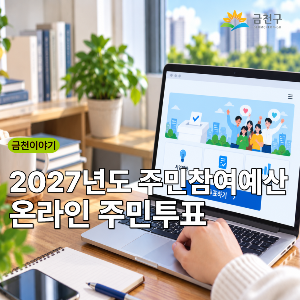  주민 여러분의 소중한 투표로 2027년 금천구에 필요한 사업을 선택해 주세요! 투표기간 2026. 9. 5.(토) 09:00 ~ 9. 16.(수) 18:00 투표대상 총 49개 사업(일반제안 32개, 주민자치회 7개, 협치회의 10개) 중 8개 사업 참여대상 금천구민, 관내 소재 직장인 및 학생 등 투표방법 1) 서울시 엠보팅 홈페이지 접속 2) 원하는 사업(일반제안 5개, 주민자치회 1개, 협치회의 2개) 선택 및 투표 (휴대폰 인증 필요) ◆ 문 의 ◆ 금천구청 자치행정과 ☎02 2627 2206  좋은도시 금천의 소식을 더 알고 싶다면?  <img src=
